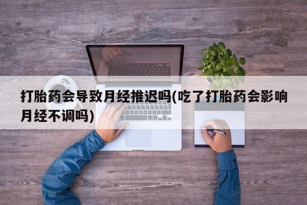 息隐紫竹打胎药流产药打胎药会导致月经推迟吗(吃了打胎药会影响月经不调吗)