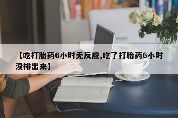息隐紫竹打胎药流产药【吃打胎药6小时无反应,吃了打胎药6小时没排出来】