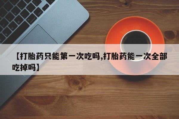 息隐紫竹打胎药流产药【打胎药只能第一次吃吗,打胎药能一次全部吃掉吗】