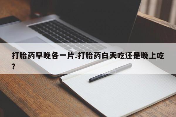 息隐紫竹打胎药流产药打胎药早晚各一片.打胎药白天吃还是晚上吃？