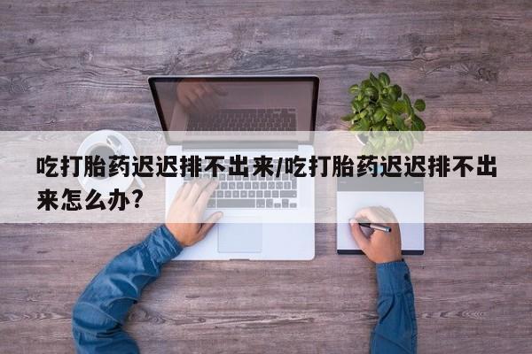 息隐紫竹打胎药流产药吃打胎药迟迟排不出来/吃打胎药迟迟排不出来怎么办?
