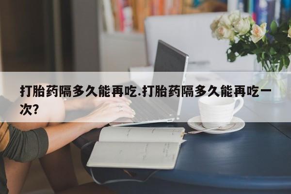 息隐紫竹打胎药流产药打胎药隔多久能再吃.打胎药隔多久能再吃一次？