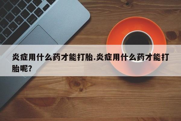 息隐紫竹打胎药流产药炎症用什么药才能打胎.炎症用什么药才能打胎呢？