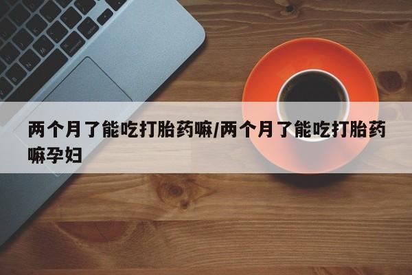 息隐紫竹打胎药流产药两个月了能吃打胎药嘛/两个月了能吃打胎药嘛孕妇
