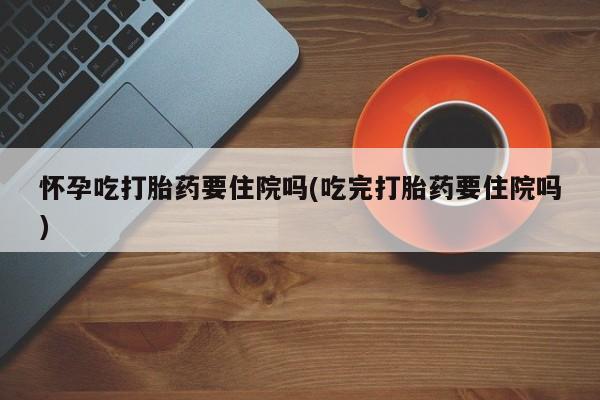 息隐紫竹打胎药流产药怀孕吃打胎药要住院吗(吃完打胎药要住院吗)