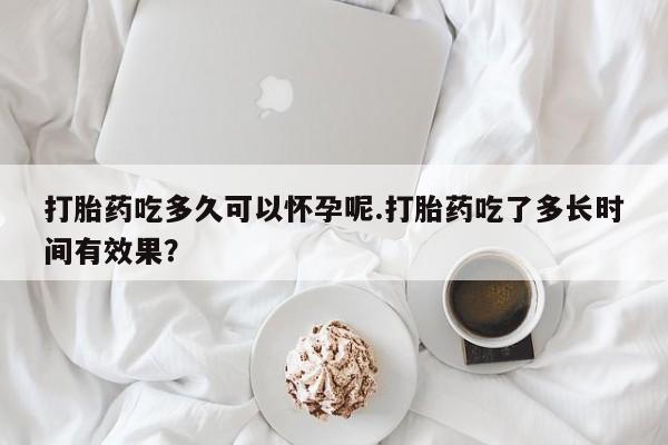 息隐紫竹打胎药流产药打胎药吃多久可以怀孕呢.打胎药吃了多长时间有效果？
