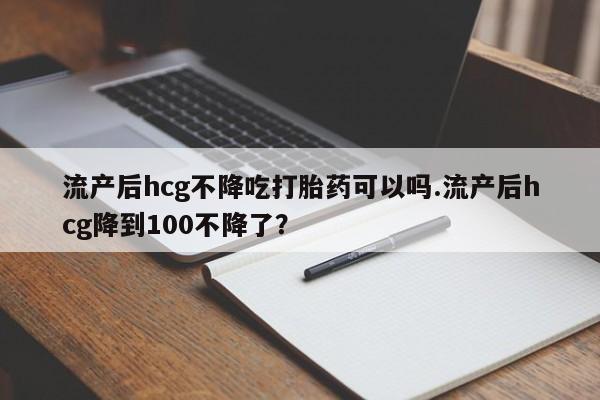 息隐紫竹打胎药流产药流产后hcg不降吃打胎药可以吗.流产后hcg降到100不降了？