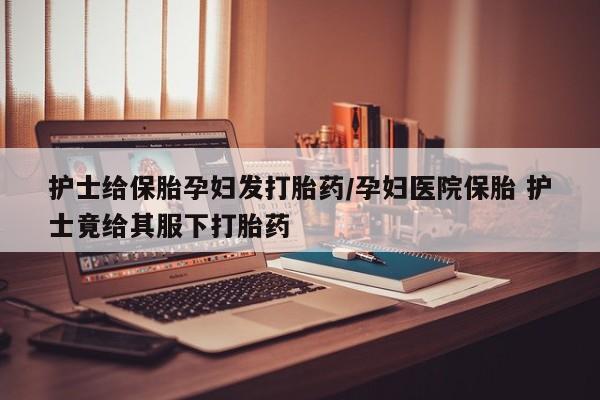 息隐紫竹打胎药流产药护士给保胎孕妇发打胎药/孕妇医院保胎 护士竟给其服下打胎药