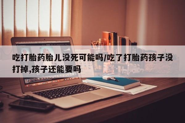 息隐紫竹打胎药流产药吃打胎药胎儿没死可能吗/吃了打胎药孩子没打掉,孩子还能要吗