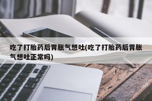 息隐紫竹打胎药流产药吃了打胎药后胃胀气想吐(吃了打胎药后胃胀气想吐正常吗)