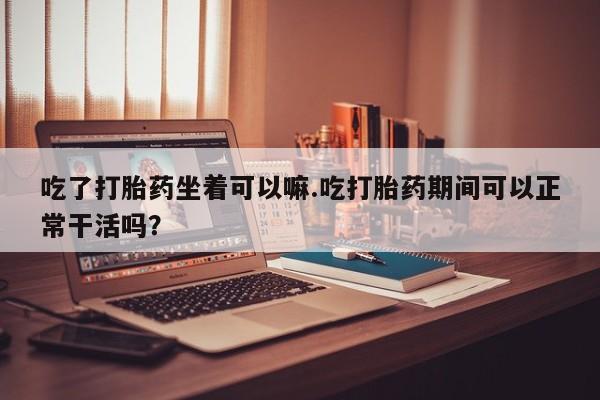 息隐紫竹打胎药流产药吃了打胎药坐着可以嘛.吃打胎药期间可以正常干活吗？