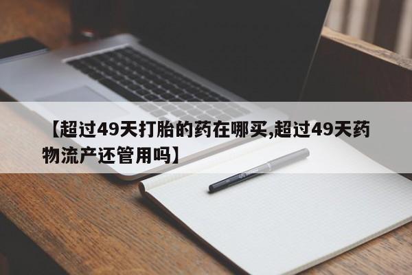 息隐紫竹打胎药流产药【超过49天打胎的药在哪买,超过49天药物流产还管用吗】