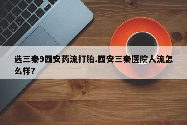 息隐紫竹打胎药流产药选三秦9西安药流打胎.西安三秦医院人流怎么样？