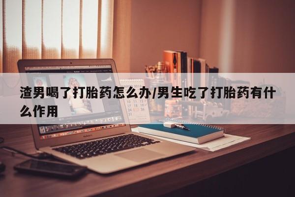息隐紫竹打胎药流产药渣男喝了打胎药怎么办/男生吃了打胎药有什么作用