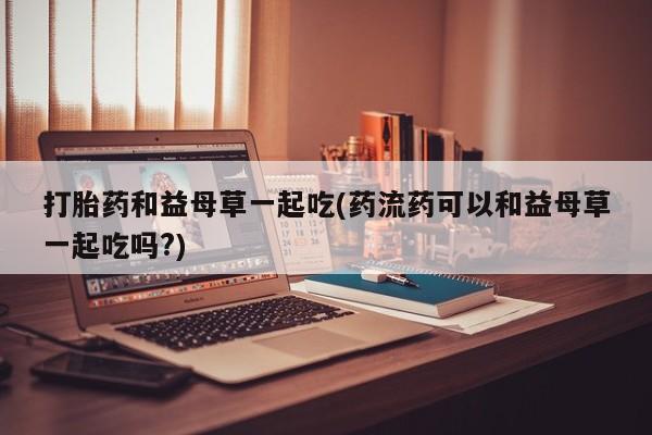 息隐紫竹打胎药流产药打胎药和益母草一起吃(药流药可以和益母草一起吃吗?)