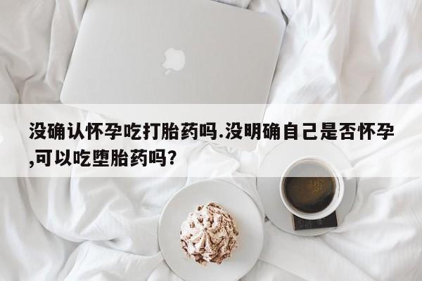 息隐紫竹打胎药流产药没确认怀孕吃打胎药吗.没明确自己是否怀孕,可以吃堕胎药吗？