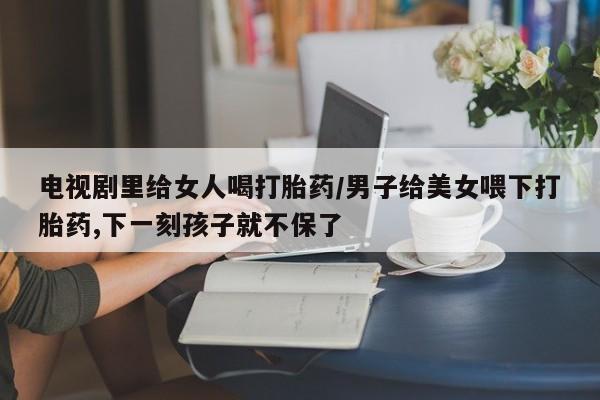 息隐紫竹打胎药流产药电视剧里给女人喝打胎药/男子给美女喂下打胎药,下一刻孩子就不保了