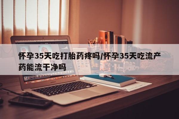 息隐紫竹打胎药流产药怀孕35天吃打胎药疼吗/怀孕35天吃流产药能流干净吗