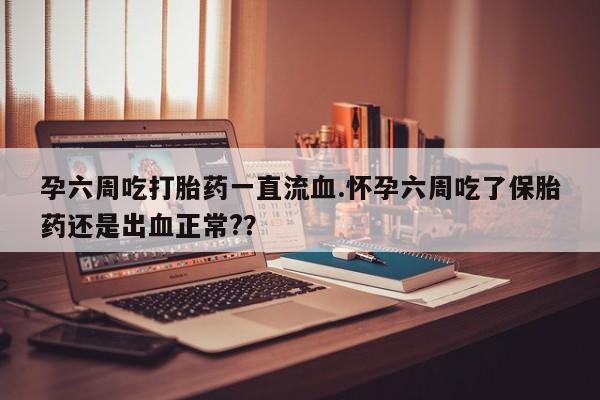 息隐紫竹打胎药流产药孕六周吃打胎药一直流血.怀孕六周吃了保胎药还是出血正常?？