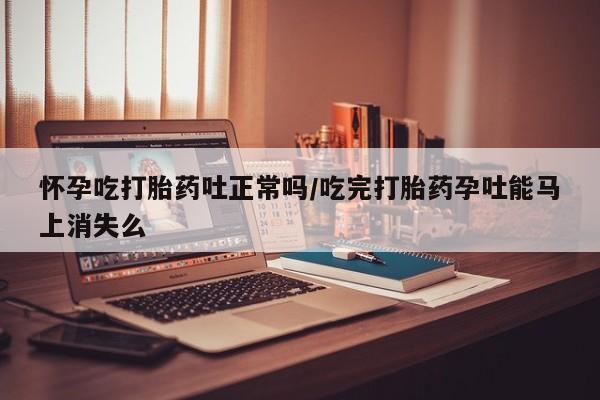 息隐紫竹打胎药流产药怀孕吃打胎药吐正常吗/吃完打胎药孕吐能马上消失么