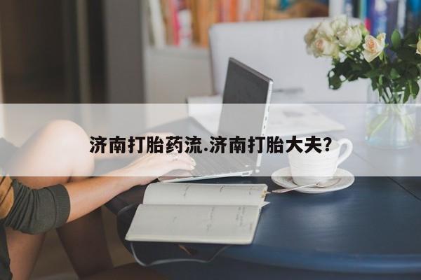 息隐紫竹打胎药流产药济南打胎药流.济南打胎大夫？