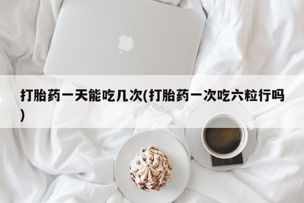 息隐紫竹打胎药流产药打胎药一天能吃几次(打胎药一次吃六粒行吗)