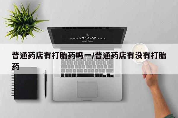 息隐紫竹打胎药流产药普通药店有打胎药吗一/普通药店有没有打胎药