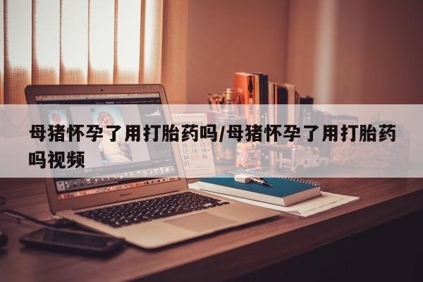 息隐紫竹打胎药流产药母猪怀孕了用打胎药吗/母猪怀孕了用打胎药吗视频