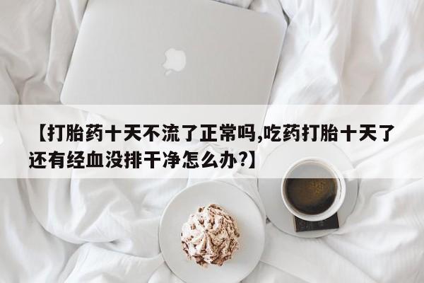 息隐紫竹打胎药流产药【打胎药十天不流了正常吗,吃药打胎十天了还有经血没排干净怎么办?】