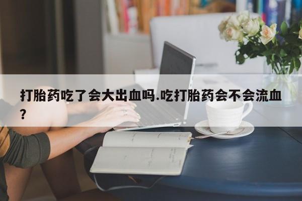 息隐紫竹打胎药流产药打胎药吃了会大出血吗.吃打胎药会不会流血？