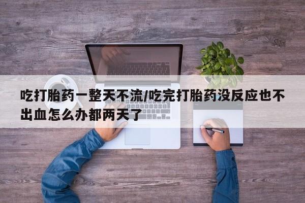 息隐紫竹打胎药流产药吃打胎药一整天不流/吃完打胎药没反应也不出血怎么办都两天了