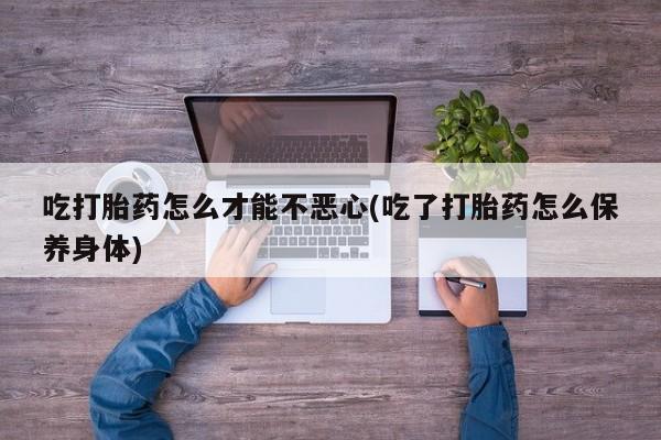 息隐紫竹打胎药流产药吃打胎药怎么才能不恶心(吃了打胎药怎么保养身体)