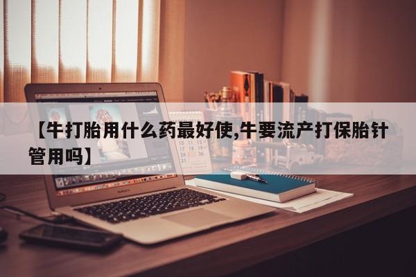 息隐紫竹打胎药流产药【牛打胎用什么药最好使,牛要流产打保胎针管用吗】
