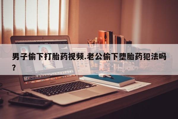 息隐紫竹打胎药流产药男子偷下打胎药视频.老公偷下堕胎药犯法吗？