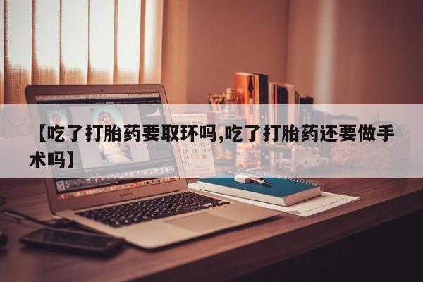 息隐紫竹打胎药流产药【吃了打胎药要取环吗,吃了打胎药还要做手术吗】