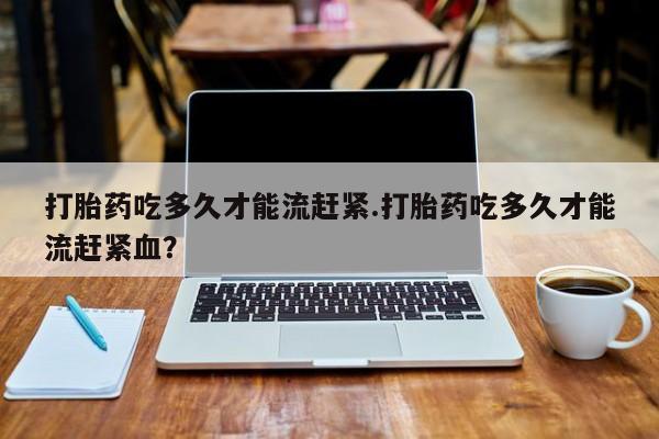 息隐紫竹打胎药流产药打胎药吃多久才能流赶紧.打胎药吃多久才能流赶紧血？