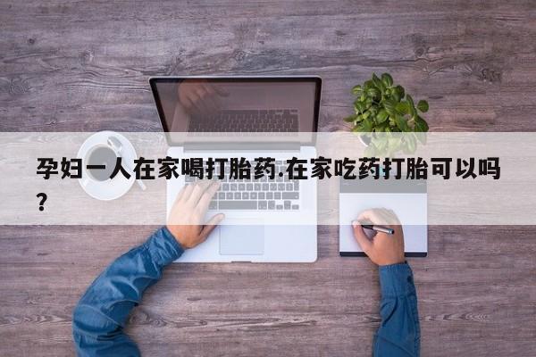 息隐紫竹打胎药流产药孕妇一人在家喝打胎药.在家吃药打胎可以吗？