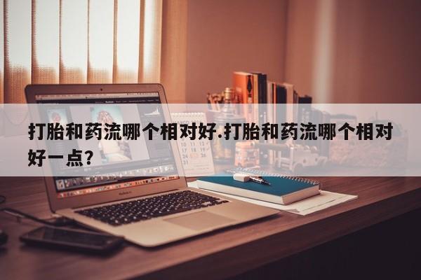 息隐紫竹打胎药流产药打胎和药流哪个相对好.打胎和药流哪个相对好一点？