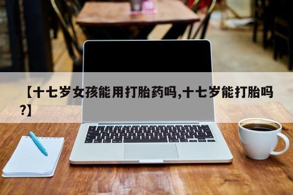 息隐紫竹打胎药流产药【十七岁女孩能用打胎药吗,十七岁能打胎吗?】