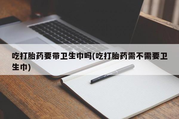 息隐紫竹打胎药流产药吃打胎药要带卫生巾吗(吃打胎药需不需要卫生巾)