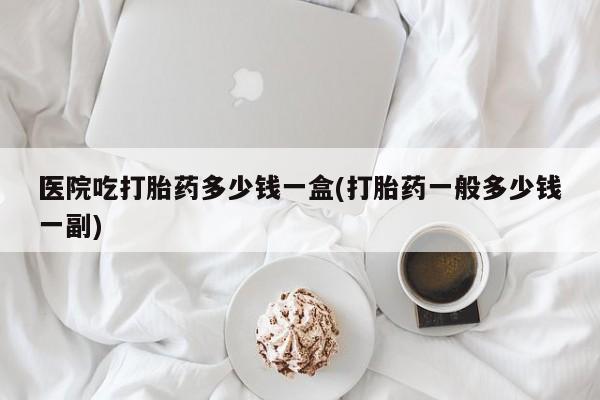 息隐紫竹打胎药流产药医院吃打胎药多少钱一盒(打胎药一般多少钱一副)