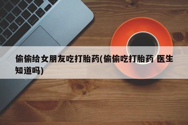 息隐紫竹打胎药流产药偷偷给女朋友吃打胎药(偷偷吃打胎药 医生知道吗)