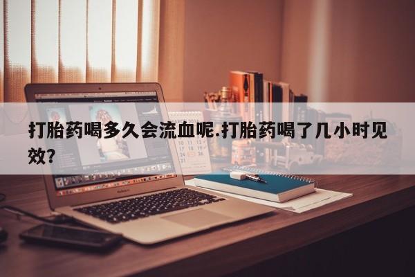 息隐紫竹打胎药流产药打胎药喝多久会流血呢.打胎药喝了几小时见效？