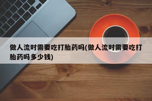 息隐紫竹打胎药流产药做人流时需要吃打胎药吗(做人流时需要吃打胎药吗多少钱)