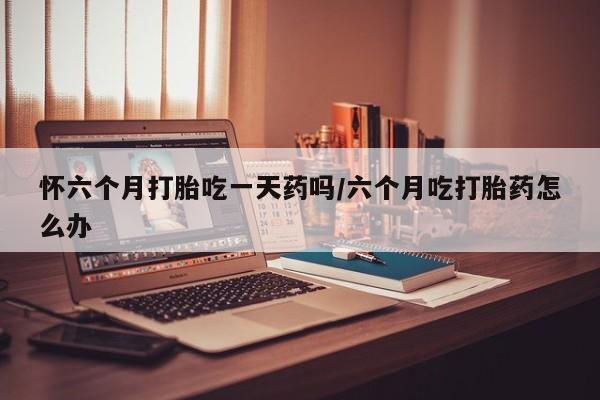 息隐紫竹打胎药流产药怀六个月打胎吃一天药吗/六个月吃打胎药怎么办