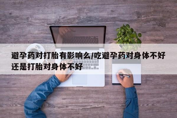 息隐紫竹打胎药流产药避孕药对打胎有影响么/吃避孕药对身体不好还是打胎对身体不好