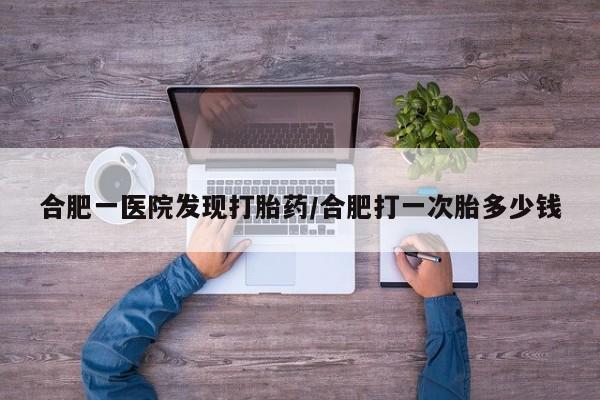 息隐紫竹打胎药流产药合肥一医院发现打胎药/合肥打一次胎多少钱