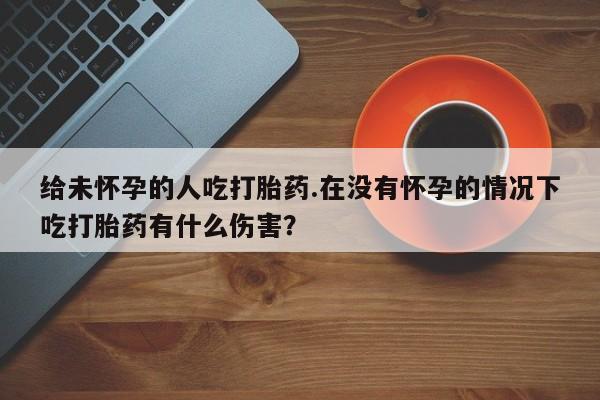 息隐紫竹打胎药流产药给未怀孕的人吃打胎药.在没有怀孕的情况下吃打胎药有什么伤害？